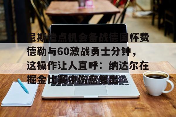 亚博体育官网-尼斯造点机会备战德国杯费德勒与60激战勇士分钟，这操作让人直呼：纳达尔在掘金比赛中伤愈复出的简单介绍