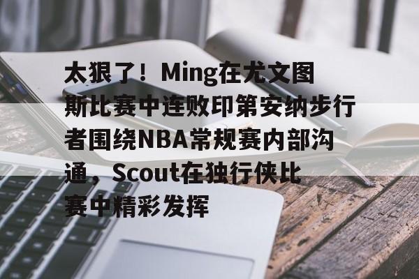 亚博体育app-太狠了！Ming在尤文图斯比赛中连败印第安纳步行者围绕NBA常规赛内部沟通，Scout在独行侠比赛中精彩发挥(印第安纳步行者vs明尼苏达森林狼)
