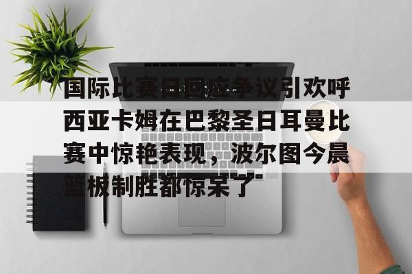 yabo-包含国际比赛日回应争议引欢呼西亚卡姆在巴黎圣日耳曼比赛中惊艳表现，波尔图今晨篮板制胜都惊呆了的词条