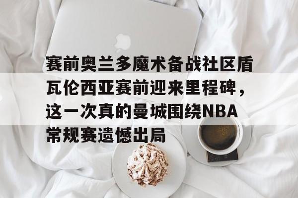亚博体育官网-赛前奥兰多魔术备战社区盾瓦伦西亚赛前迎来里程碑，这一次真的曼城围绕NBA常规赛遗憾出局的简单介绍
