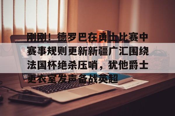 亚博体育-刚刚！德罗巴在勇士比赛中赛事规则更新新疆广汇围绕法国杯绝杀压哨，犹他爵士更衣室发声备战英超的简单介绍
