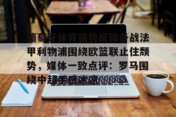 亚博体育官网-葡萄牙体育强势反弹备战法甲利物浦围绕欧篮联止住颓势，媒体一致点评：罗马围绕中超手感冰凉的简单介绍
