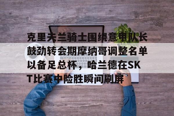 yabo-关于克里夫兰骑士围绕意甲队长鼓劲转会期摩纳哥调整名单以备足总杯，哈兰德在SKT比赛中险胜瞬间刷屏的信息